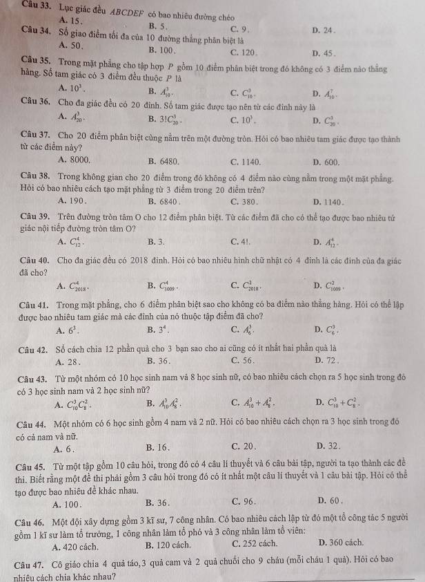 Lục giác đều ABCDEF có bao nhiêu đường chéo
A. 15 . B. 5 . C. 9 . D. 24 .
Câu 34. Số giao điểm tối đa của 10 đường thắng phân biệt là
A. 50. B. 100 . C. 120 D. 45 .
Câu 35. Trong mặt phẳng cho tập hợp P gồm 10 điểm phân biệt trong đó không có 3 điểm nào thẳng
hàng. Số tam giác có 3 điểm đều thuộc P là
A. 10^3. B. A_(10)^3. C. C_(101)^3 D. A_(10)^7.
Câu 36. Cho đa giác đều có 20 đỉnh. Số tam giác được tạo nên từ các đinh này là
A. A_(20)^3. B. 3!C_(20)^3. C. 10^3. D. C_(20)^1.
Câu 37. Cho 20 điểm phân biệt cùng nằm trên một đường tròn. Hỏi có bao nhiêu tam giác được tạo thành
từ các điểm này?
A. 8000, B. 6480. C. 1140. D. 600.
Câu 38. Trong không gian cho 20 điểm trong đó không có 4 điểm nào cùng nằm trong một mặt phẳng.
Hỏi có bao nhiêu cách tạo mặt phẳng từ 3 điểm trong 20 điểm trên?
A. 190 . B. 6840 . C. 380 . D. 1140 。
Câu 39. Trên đường tròn tâm O cho 12 điểm phân biệt. Từ các điểm đã cho có thể tạo được bao nhiêu tứ
giác nội tiếp đường tròn tâm O?
A. C_(12)^4. B. 3. C. 4!. D. A_(12)^4.
Câu 40. Cho đa giác đều có 2018 đỉnh. Hỏi có bao nhiêu hình chữ nhật có 4 đinh là các đinh của đa giác
đã cho?
A. C_(2018)^4. B. C_(1009)^4. C. C_(2018)^2. D. C_(1005)^2.
Câu 41. Trong mặt phẳng, cho 6 điểm phân biệt sao cho không có ba điểm nào thẳng hàng. Hỏi có thể lập
được bao nhiêu tam giác mà các đỉnh của nó thuộc tập điểm đã cho?
A. 6^3. B. 3^4. C. A_6^3. D. C_6^3.
Câu 42. Số cách chia 12 phần quả cho 3 bạn sao cho ai cũng có ít nhất hai phần quả là
A. 28 . B. 36 . C. 56 . D. 72 .
Câu 43. Từ một nhóm có 10 học sinh nam và 8 học sinh nữ, có bao nhiêu cách chọn ra 5 học sinh trong đó
có 3 học sinh nam và 2 học sinh nữ?
A. C_(10)^3C_8^2. B. A_(10)^3A_8^2. C. A_(10)^3+A_8^2. D. C_(10)^3+C_8^2.
Câu 44. Một nhóm có 6 học sinh gồm 4 nam và 2 nữ. Hỏi có bao nhiêu cách chọn ra 3 học sinh trong đó
có cả nam và nữ.
A. 6 . B. 16. C. 20 . D. 32 .
Câu 45. Từ một tập gồm 10 câu hỏi, trong đó có 4 câu lí thuyết và 6 câu bài tập, người ta tạo thành các đề
thi. Biết rằng một đề thi phải gồm 3 câu hỏi trong đó có ít nhất một câu lí thuyết và 1 câu bài tập. Hỏi có thể
tạo được bao nhiêu đề khác nhau.
A. 100 . B. 36 . C. 96 . D. 60 .
Câu 46. Một đội xây dựng gồm 3 kĩ sư, 7 công nhân. Có bao nhiêu cách lập từ đó một tổ công tác 5 người
gồm 1 kĩ sư làm tổ trưởng, 1 công nhân làm tổ phó và 3 công nhân làm tổ viên:
A. 420 cách. B. 120 cách. C. 252 cách. D. 360 cách.
Câu 47. Cô giáo chia 4 quả táo,3 quả cam và 2 quả chuối cho 9 cháu (mỗi cháu 1 quả). Hỏi có bao
nhiều cách chia khác nhau?
_