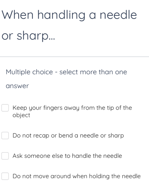 When handling a needle
or sharp...
Multiple choice - select more than one
answer
Keep your fingers away from the tip of the
object
Do not recap or bend a needle or sharp
Ask someone else to handle the needle
Do not move around when holding the needle