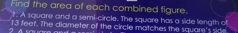 Find the area of each combined figure. 
1. A square and a semi-circle. The square has a side length of
13 feet. The diameter of the circle matches the square's side. 
2 A saua