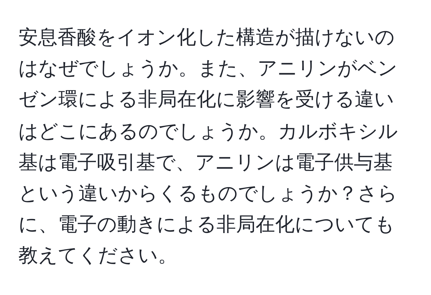 安息香酸をイオン化した構造が描けないのはなぜでしょうか。また、アニリンがベンゼン環による非局在化に影響を受ける違いはどこにあるのでしょうか。カルボキシル基は電子吸引基で、アニリンは電子供与基という違いからくるものでしょうか？さらに、電子の動きによる非局在化についても教えてください。