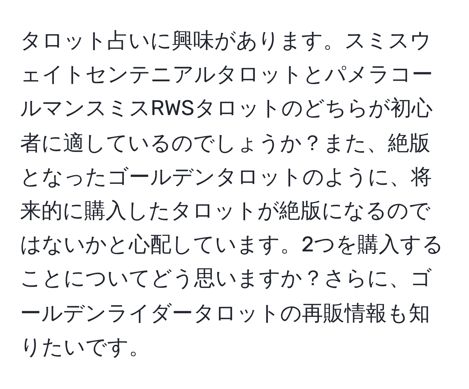 タロット占いに興味があります。スミスウェイトセンテニアルタロットとパメラコールマンスミスRWSタロットのどちらが初心者に適しているのでしょうか？また、絶版となったゴールデンタロットのように、将来的に購入したタロットが絶版になるのではないかと心配しています。2つを購入することについてどう思いますか？さらに、ゴールデンライダータロットの再販情報も知りたいです。