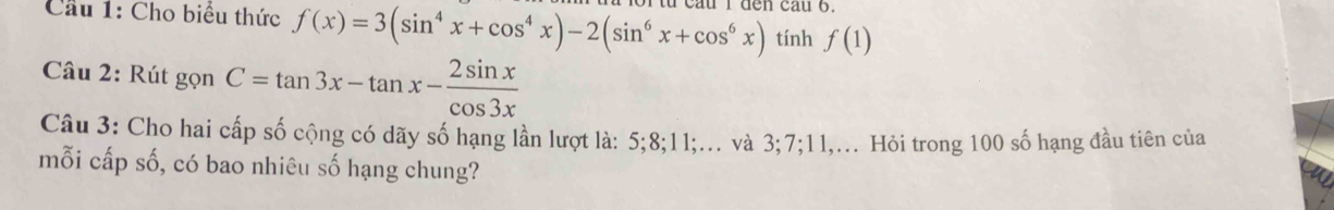 Cầu 1: Cho biểu thức f(x)=3(sin^4x+cos^4x)-2(sin^6x+cos^6x) den cau 6.
tính f(1)
Câu 2: Rút gọn C=tan 3x-tan x- 2sin x/cos 3x 
Câu 3: Cho hai cấp số cộng có dãy số hạng lần lượt là: 5; 8; 11;... và 3; 7; 11,... Hỏi trong 100 số hạng đầu tiên của
mỗi cấp số, có bao nhiêu số hạng chung?