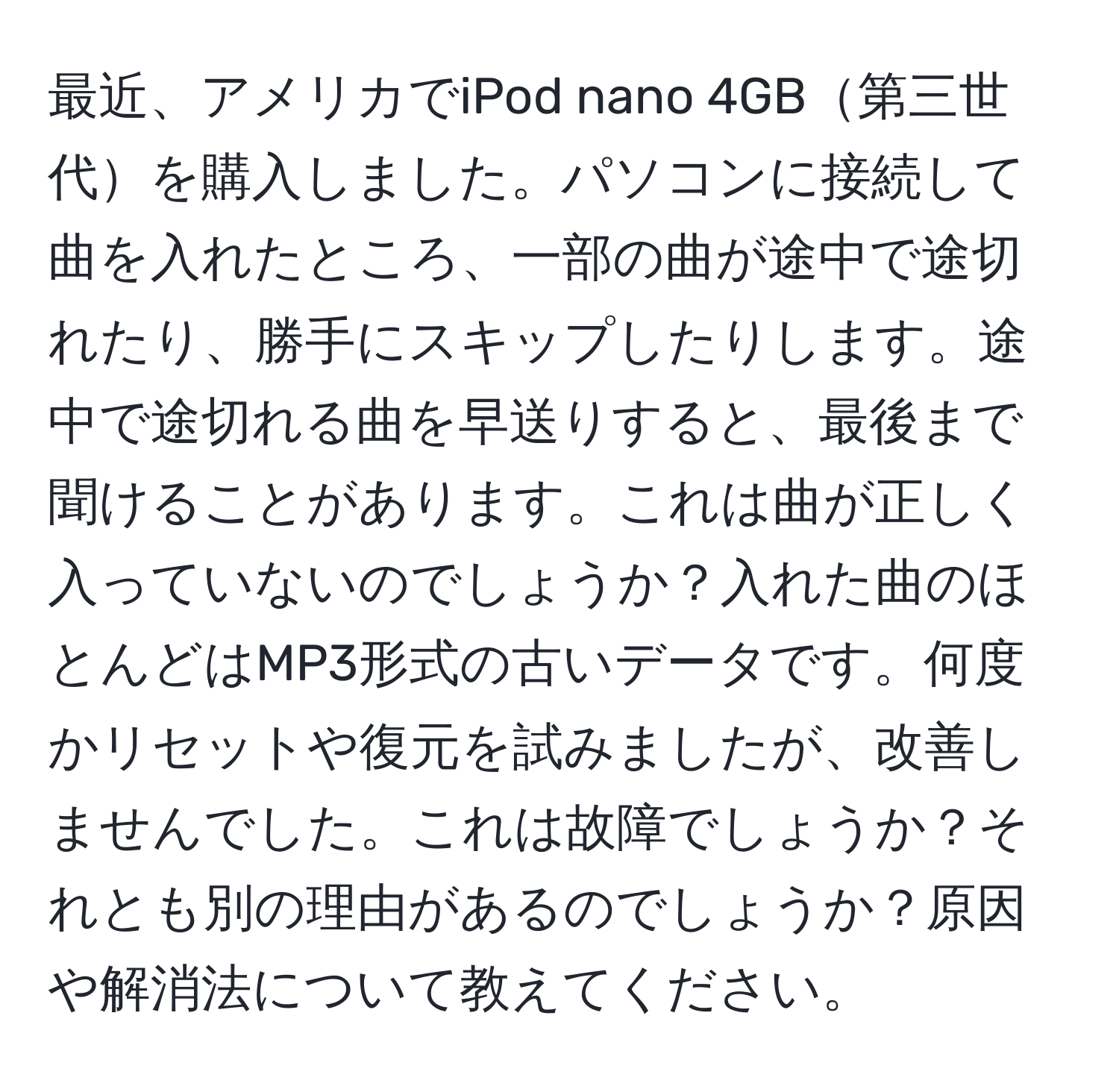 最近、アメリカでiPod nano 4GB第三世代を購入しました。パソコンに接続して曲を入れたところ、一部の曲が途中で途切れたり、勝手にスキップしたりします。途中で途切れる曲を早送りすると、最後まで聞けることがあります。これは曲が正しく入っていないのでしょうか？入れた曲のほとんどはMP3形式の古いデータです。何度かリセットや復元を試みましたが、改善しませんでした。これは故障でしょうか？それとも別の理由があるのでしょうか？原因や解消法について教えてください。