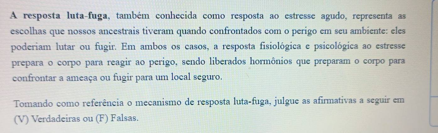 A resposta luta-fuga, também conhecida como resposta ao estresse agudo, representa as 
escolhas que nossos ancestrais tiveram quando confrontados com o perigo em seu ambiente: eles 
poderiam lutar ou fugir. Em ambos os casos, a resposta fisiológica e psicológica ao estresse 
prepara o corpo para reagir ao perigo, sendo liberados hormônios que preparam o corpo para 
confrontar a ameaça ou fugir para um local seguro. 
Tomando como referência o mecanismo de resposta luta-fuga, julgue as afirmativas a seguir em 
(V) Verdadeiras ou (F) Falsas.