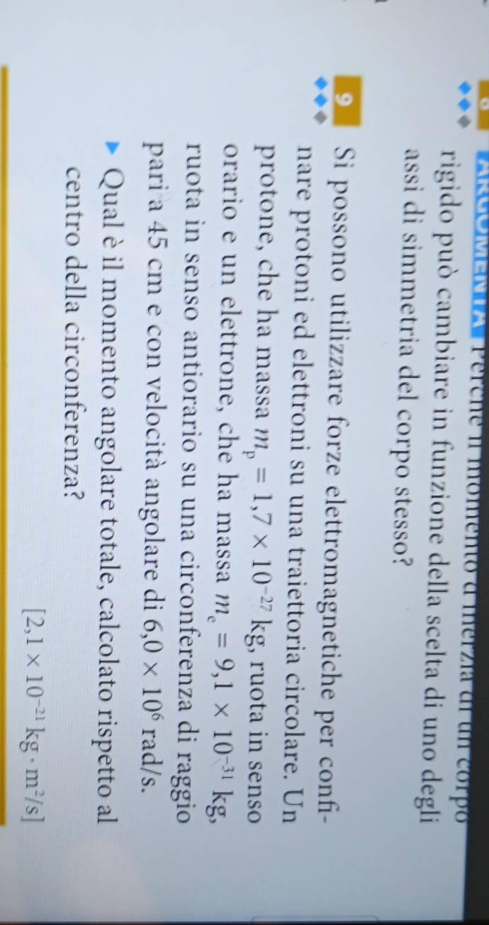 Perche i momento a merzia dl un corpó 
rigido può cambiare in funzione della scelta di uno degli 
assi di simmetria del corpo stesso? 
9 Si possono utilizzare forze elettromagnetiche per confi- 
nare protoni ed elettroni su una traiettoria circolare. Un 
protone, che ha massa m_p=1,7* 10^(-27)kg , ruota in senso 
orario e un elettrone, che ha massa m_e=9,1* 10^(-31)kg, 
ruota in senso antiorario su una circonferenza di raggio 
pari a 45 cm e con velocità angolare di 6,0* 10^6r ad/s. 
Qual è il momento angolare totale, calcolato rispetto al 
centro della circonferenza?
[2,1* 10^(-21)kg· m^2/s]