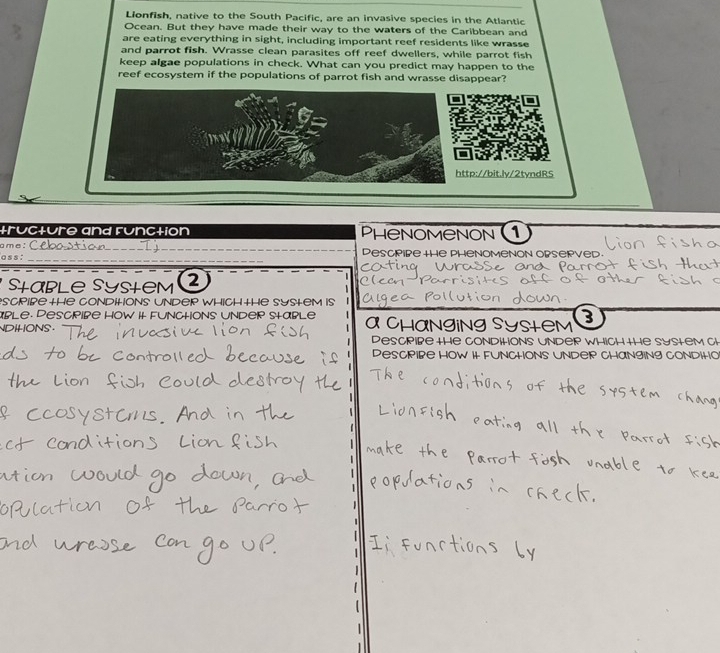 Lionfish, native to the South Pacific, are an invasive species in the Atlantic 
Ocean. But they have made their way to the waters of the Caribbean and 
are eating everything in sight, including important reef residents like wrasse 
and parrot fish. Wrasse clean parasites off reef dwellers, while parrot fish 
keep algae populations in check. What can you predict may happen to the 
reef ecosystem if the populations of parrot fish and wrasse disappear? 
http://bit.ly/2tyndRS 
tructure and runction PhenomeNON 1 
_ 
ame: 
_ 
a s s : Descpire the phenomenon opsepved 
and 
Stable Sysłem 2 
scpiße the Conditions undep which +he System is 
able. Pescpibe how it funchons under stable a Changing System 3
DHONS . 
Descriße the conditions under which the system th 
Descpibe how it funchons under changing condih