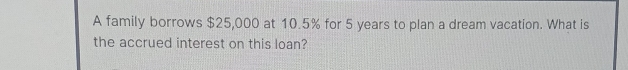 A family borrows $25,000 at 10.5% for 5 years to plan a dream vacation. What is 
the accrued interest on this loan?