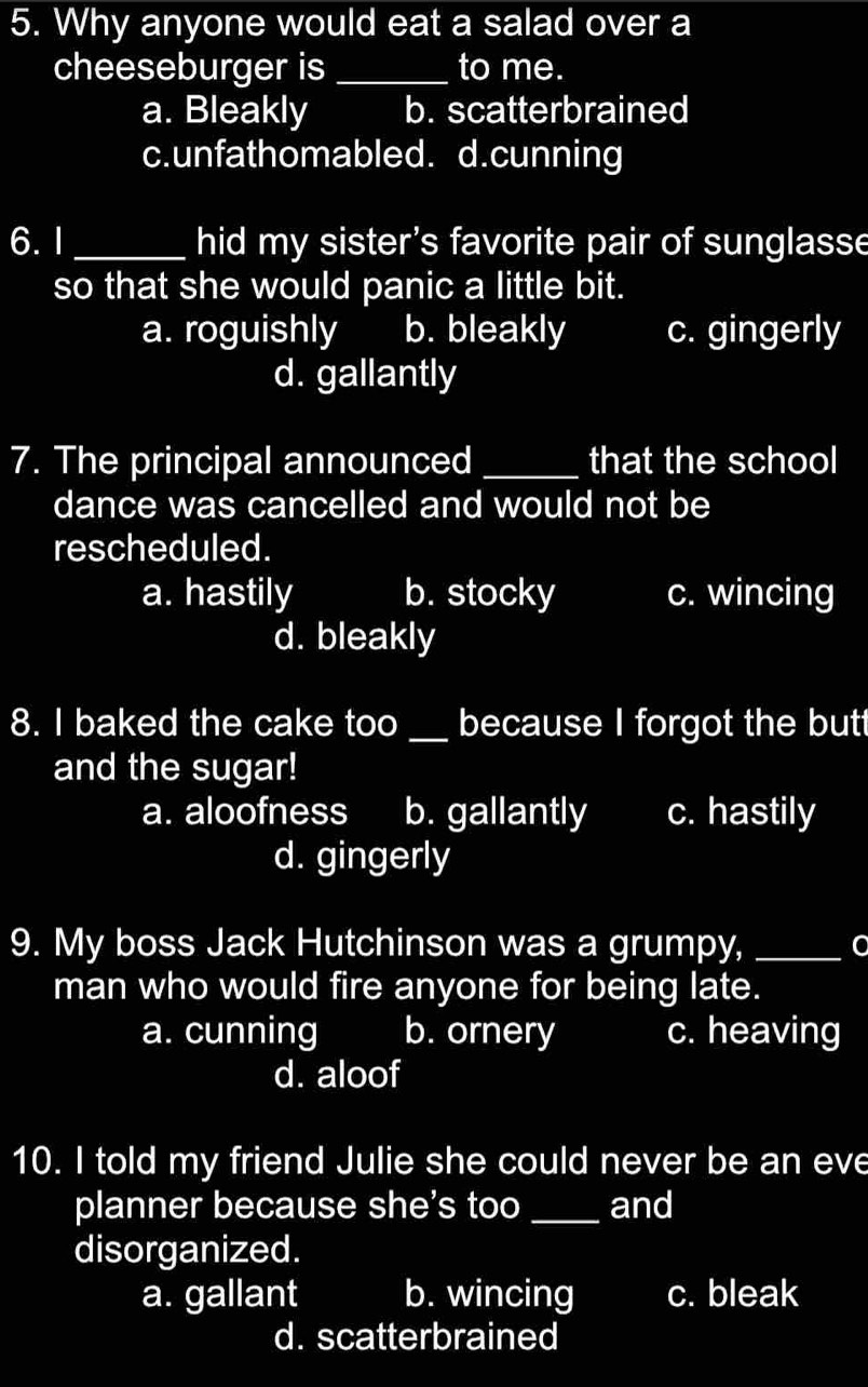 Why anyone would eat a salad over a
cheeseburger is_ to me.
a. Bleakly b. scatterbrained
c.unfathomabled. d.cunning
6. I_ hid my sister's favorite pair of sunglasse
so that she would panic a little bit.
a. roguishly b. bleakly c. gingerly
d. gallantly
7. The principal announced _that the school
dance was cancelled and would not be
rescheduled.
a. hastily b. stocky c. wincing
d. bleakly
8. I baked the cake too _because I forgot the butt
and the sugar!
a. aloofness b. gallantly c. hastily
d. gingerly
9. My boss Jack Hutchinson was a grumpy,_
man who would fire anyone for being late.
a. cunning b. ornery c. heaving
d. aloof
10. I told my friend Julie she could never be an eve
planner because she's too _and
disorganized.
a. gallant b. wincing c. bleak
d. scatterbrained