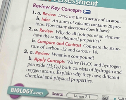 Assessment 
Review Key Concepts 
1. d. Review Describe the structure of an atom. 
b. Infer An atom of calcium contains 20 pro- 
tons. How many electrons does it have? 
2. a. Review Why do all isotopes of an element 
have the same chemical properties? 
b. Compare and Contrast Compare the struc- 
ture of carbon- 12 and carbon- 14. 
3. a. Review What is a compound? 
b. Apply Concepts Water (H_2O) and hydrogen 
peroxide (H_2O_2) both consists of hydrogen and 
oxygen atoms. Explain why they have different 
chemical and physical properties. 
BIOLOGY.com Search Lesson 2.1 GO