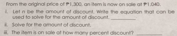 From the original price of P1,300, an item is now on sale at P1,040. 
i. Let n be the amount of discount. Write the equation that can be 
used to solve for the amount of discount._ 
ii. Solve for the amount of discount. 
iii. The item is on sale at how many percent discount?_