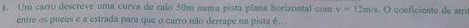 Um carro descreve uma curva de raio 50m numa pista plana horizontal com v=12m/s. O coeficiente de atri 
entre os pneus e a estrada para que o carro não derrape na pista é...