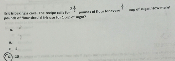 2 1/2 
 1/4 ·
Eric is baking a cake. The recipe calls for pounds of flour for every cup of sugar. How many
pounds of flour should Eric use for 1 cup of sugar?
A.
 5/8 
B.
C. 4
D.) 10