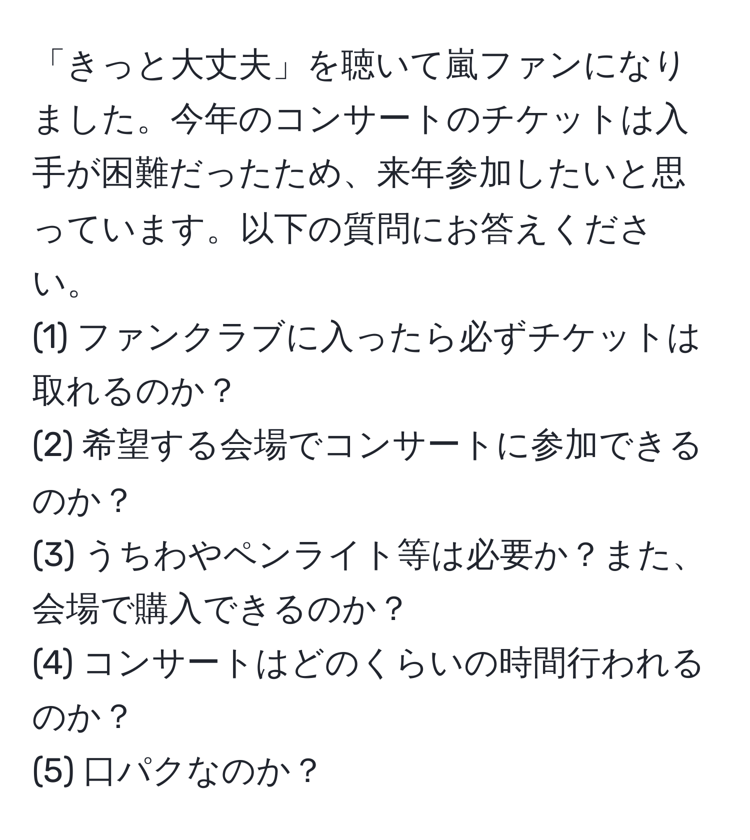 「きっと大丈夫」を聴いて嵐ファンになりました。今年のコンサートのチケットは入手が困難だったため、来年参加したいと思っています。以下の質問にお答えください。  
(1) ファンクラブに入ったら必ずチケットは取れるのか？  
(2) 希望する会場でコンサートに参加できるのか？  
(3) うちわやペンライト等は必要か？また、会場で購入できるのか？  
(4) コンサートはどのくらいの時間行われるのか？  
(5) 口パクなのか？