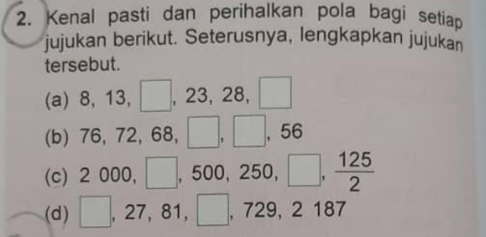 Kenal pasti dan perihalkan pola bagi setiap 
jujukan berikut. Seterusnya, lengkapkan jujukan 
tersebut. 
(a) 8, 13, | , 23, 28, □
(b) 76 ,72, 68, □ , □ , 56
(c) 2000, □ , 500, 250, □ ,  125/2 
(d) □ , 27, 81, □ , 729, 2187