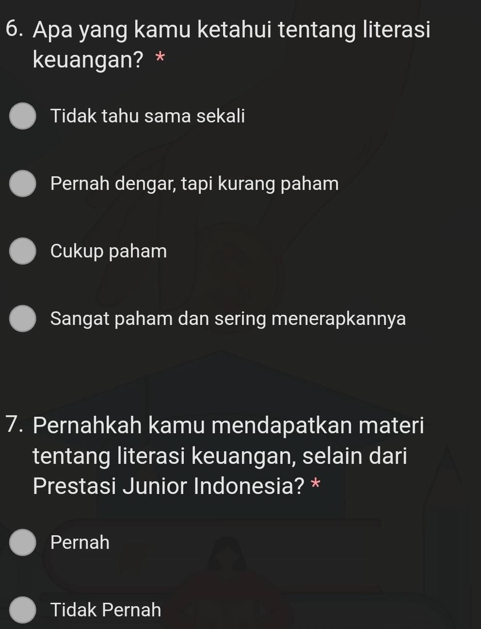 Apa yang kamu ketahui tentang literasi
keuangan? *
Tidak tahu sama sekali
Pernah dengar, tapi kurang paham
Cukup paham
Sangat paham dan sering menerapkannya
7. Pernahkah kamu mendapatkan materi
tentang literasi keuangan, selain dari
Prestasi Junior Indonesia? *
Pernah
Tidak Pernah