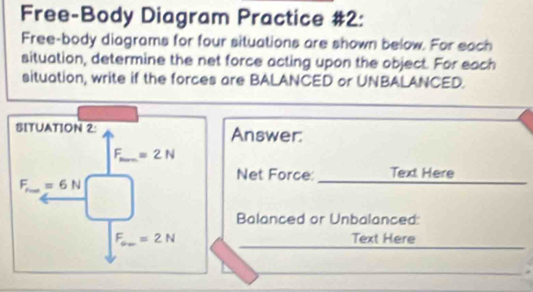 Free-Body Diagram Practice #2: 
Free-body diagrams for four situations are shown below. For each 
situation, determine the net force acting upon the object. For each 
situation, write if the forces are BALANCED or UNBALANCED. 
SITUATION 2: Answer:
F_min =2N
Net Force: Text Here
F_fto ∈fty =6N
Balanced or Unbalanced:
F_av=2N Text Here