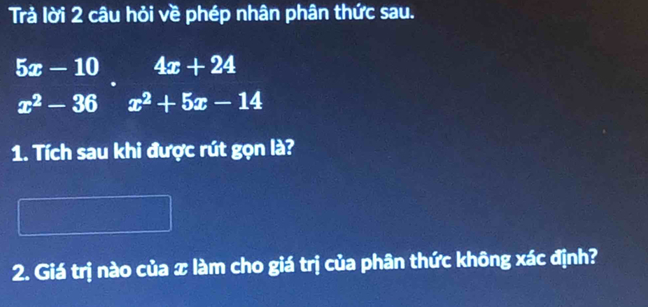 Trả lời 2 câu hỏi về phép nhân phân thức sau.
5x-10  1^(□)/2 1-11-1=frac  □ /2 □  4x+24
x^2-36x^2+5x-14
1. Tích sau khi được rút gọn là? 
2. Giá trị nào của x làm cho giá trị của phân thức không xác định?