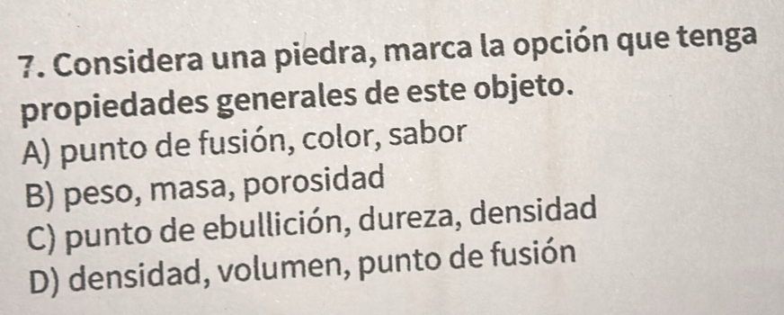 Considera una piedra, marca la opción que tenga
propiedades generales de este objeto.
A) punto de fusión, color, sabor
B) peso, masa, porosidad
C) punto de ebullición, dureza, densidad
D) densidad, volumen, punto de fusión