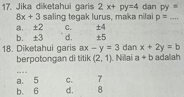 Jika diketahui garis 2x+py=4 dan py=
8x+3 saling tegak lurus, maka nilai p= :...
a. ± 2 C. ± 4
b. ± 3 d. ± 5
18. Diketahui garis ax-y=3 dan x+2y=b
berpotongan di titik (2,1). Nilai a+b adalah
. . .
a. 5 C. 7
b. 6 d. 8