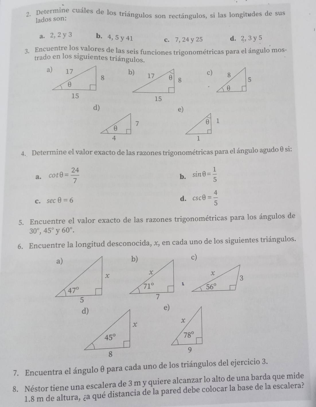 Determine cuáles de los triángulos son rectángulos, si las longitudes de sus
lados son:
a. 2, 2 y 3 b. 4, 5 y 41
c. 7, 24 y 25 d. 2, 3 y 5
3. Encuentre los valores de las seis funciones trigonométricas para el ángulo mos-
trado en los siguientes triángulos.
c)
d)
e)
4. Determine el valor exacto de las razones trigonométricas para el ángulo agudo θ si:
a. cot θ = 24/7  sin θ = 1/5 
b.
c. sec θ =6
d. csc θ = 4/5 
5. Encuentre el valor exacto de las razones trigonométricas para los ángulos de
30°,45° y 60°.
6. Encuentre la longitud desconocida, x, en cada uno de los siguientes triángulos.
c)
e)
7. Encuentra el ángulo θ para cada uno de los triángulos del ejercicio 3.
8. Néstor tiene una escalera de 3 m y quiere alcanzar lo alto de una barda que mide
1.8 m de altura, ¿a qué distancia de la pared debe colocar la base de la escalera?