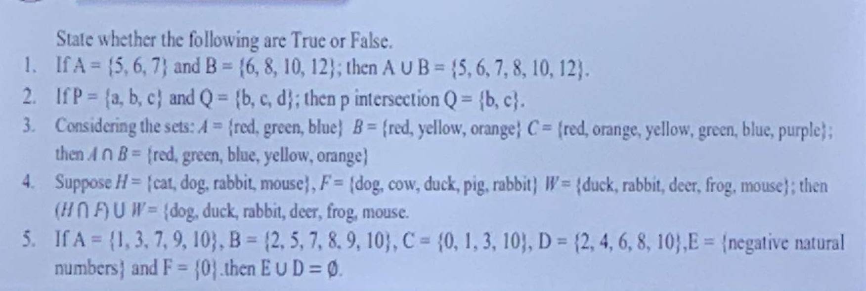 State whether the following are True or False. 
1、 If A= 5,6,7 and B= 6,8,10,12; then A∪ B= 5,6,7,8,10,12. 
2. If P= a,b,c and Q= b,c,d; then p intersection Q= b,c. 
3. Considering the sets: A= red. , green, blue B= red. , yellow, orange C= red, l, orange, yellow, green, blue, purple; 
then A∩ B= red, green, blue, yellow, orange
4. Suppose H= cat, dog, rabbit, mouse, F= dog, , c OM v, duck, pig, rabbit) W= duck, rabbit, deer, frog, mouse ; then
(H∩ F)∪ W= dog. , duck, rabbit, deer, frog, mouse. 
5. If A= 1,3,7,9,10 , B= 2,5,7,8,9,10 , C= 0,1,3,10 , D= 2,4,6,8,10 , E= negative natural
numbers and F= 0.then E∪ D=varnothing.