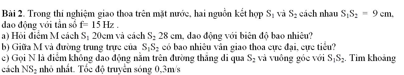 Trong thí nghiệm giao thoa trên mặt nước, hai nguồn kết hợp S_1 và S_2 cách nhau S_1S_2=9cm, 
dao động với tần số f=15Hz. 
a) Hỏi điểm M cách S_1 20cm và cách S_228cm , dao động với biên độ bao nhiêu? 
b) Giữa M và đường trung trực của có bao nhiêu vân giao thoa cực đại, cực tiểu? S_1S_2
c) Gọi N là điểm không dao động nằm trên đường thẳng di qua S_2 và vuông góc với S_1S_2. Tìm khoảng 
cách NS_2 nhỏ nhất. Tốc độ truyền sóng 0,3m/s