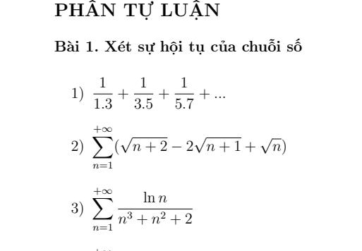 phân tự luận 
Bài 1. Xét sự hội tụ của chuỗi số 
1)  1/1.3 + 1/3.5 + 1/5.7 +... 
2) sumlimits _(n=1)^(+∈fty)(sqrt(n+2)-2sqrt(n+1)+sqrt(n))
3) sumlimits _(n=1)^(+∈fty) ln n/n^3+n^2+2 