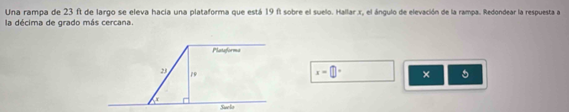 Una rampa de 23 ft de largo se eleva hacia una plataforma que está 19 ft sobre el suelo. Hallar. x, el ángulo de elevación de la rampa. Redondear la respuesta a 
la décima de grado más cercana. 
Plataforma
23 19
x=□°
× s
x
Suelo