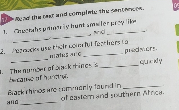 Read the text and complete the sentences. 09 
_ 
1. Cheetahs primarily hunt smaller prey like 
, and 
. 
_J 
2. Peacocks use their colorful feathers to 
mates and _predators. 
. The number of black rhinos is _quickly 
because of hunting. 
Black rhinos are commonly found in_ 
and_ of eastern and southern Africa.