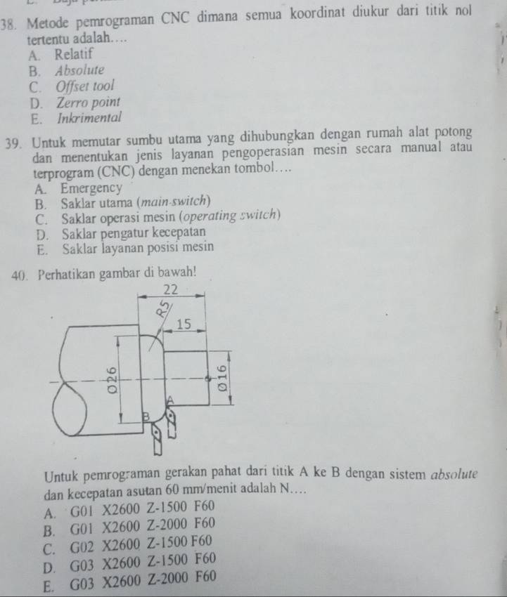 Metode pemrograman CNC dimana semua koordinat diukur dari titik nol
tertentu adalah…
A. Relatif
B. Absolute
C. Offset tool
D. Zerro point
E. Inkrimental
39. Untuk memutar sumbu utama yang dihubungkan dengan rumah alat potong
dan menentukan jenis layanan pengoperasian mesin secara manual atau
terprogram (CNC) dengan menekan tombol…
A. Emergency
B. Saklar utama (main-switch)
C. Saklar operasi mesin (operating switch)
D. Saklar pengatur kecepatan
E. Saklar layanan posisi mesin
40. Perhatikan gambar di bawah!
Untuk pemrograman gerakan pahat dari titik A ke B dengan sistem absolute
dan kecepatan asutan 60 mm /menit adalah N…
A. G01 X2600 Z-1500 F60
B. G01 X2600 Z-2000 F60
C. G02 X2600 Z-1500 F60
D. G03 X2600 Z-1500 F60
E. G03 X2600 Z-2000 F60