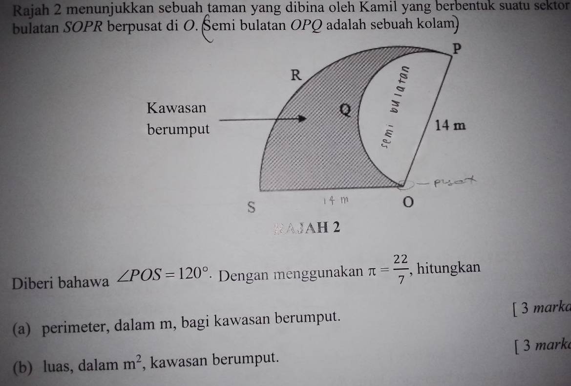 Rajah 2 menunjukkan sebuah taman yang dibina oleh Kamil yang berbentuk suatu sektor 
bulatan SOPR berpusat di O. Šemi bulatan OPQ adalah sebuah kolam) 
WAH 2 
Diberi bahawa ∠ POS=120° · Dengan menggunakan π = 22/7  , hitungkan 
(a) perimeter, dalam m, bagi kawasan berumput. [ 3 marka 
(b) luas, dalam m^2 , kawasan berumput. [ 3 mark