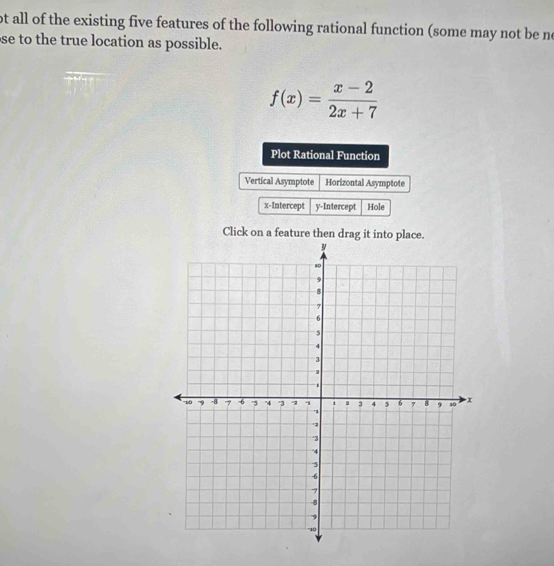 ot all of the existing five features of the following rational function (some may not be no
se to the true location as possible.
f(x)= (x-2)/2x+7 
Plot Rational Function
Vertical Asymptote Horizontal Asymptote
x-Intercept y-Intercept Hole
Click on a feature then drag it into place