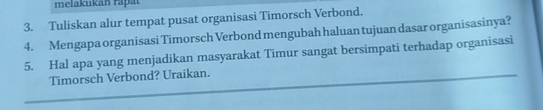 melakukan raþät 
3. Tuliskan alur tempat pusat organisasi Timorsch Verbond. 
4. Mengapa organisasi Timorsch Verbond mengubah haluan tujuan dasar organisasinya? 
5. Hal apa yang menjadikan masyarakat Timur sangat bersimpati terhadap organisasi 
Timorsch Verbond? Uraikan.