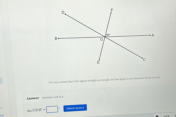 You may assume lines that appear straight are straight, but the figure is not otherwise drawn to scale.
Answer Attempt 1 out of 2
m∠ CGE=□° Submit Answer
Out Oct 8