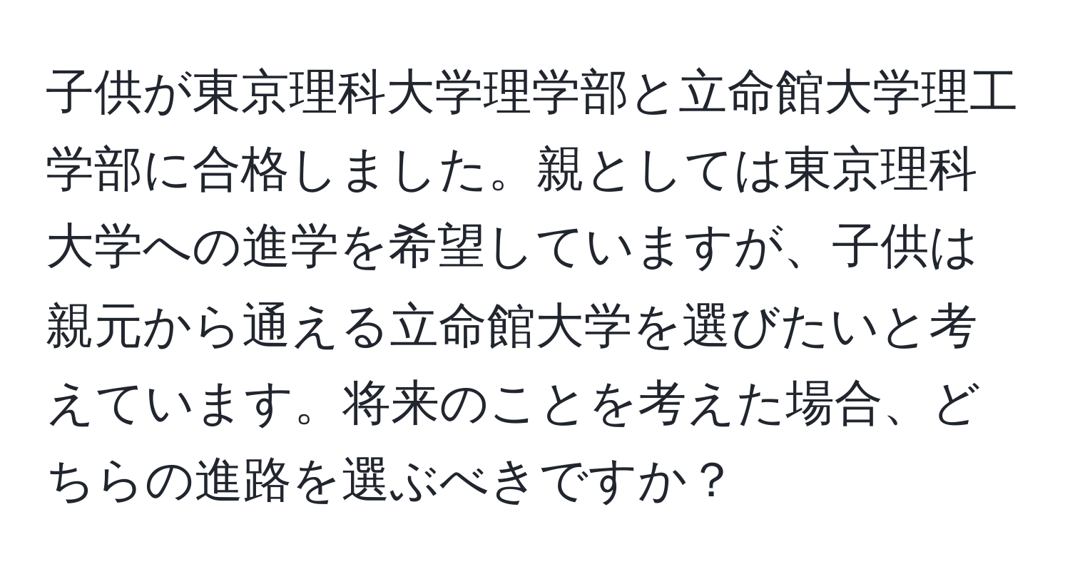 子供が東京理科大学理学部と立命館大学理工学部に合格しました。親としては東京理科大学への進学を希望していますが、子供は親元から通える立命館大学を選びたいと考えています。将来のことを考えた場合、どちらの進路を選ぶべきですか？