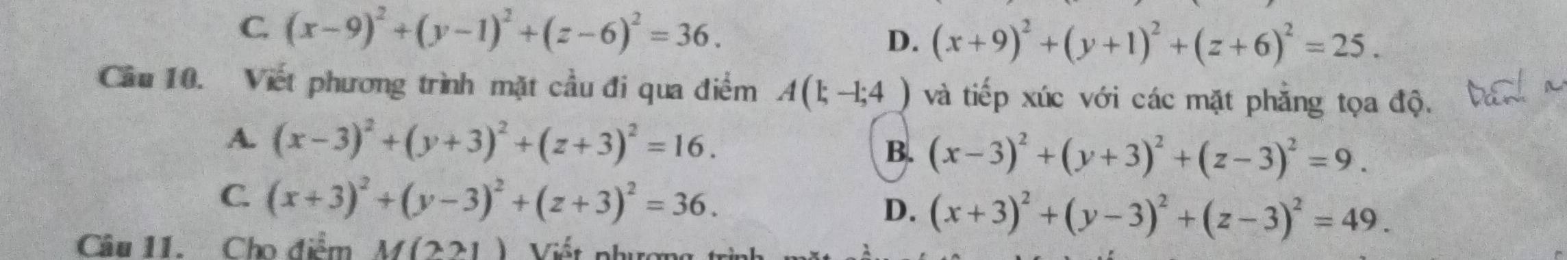 C. (x-9)^2+(y-1)^2+(z-6)^2=36. D. (x+9)^2+(y+1)^2+(z+6)^2=25. 
Câu 10. Viết phương trình mặt cầu đi qua điểm A(1;-1;4 ) và tiếp xúc với các mặt phẳng tọa độ.
A. (x-3)^2+(y+3)^2+(z+3)^2=16.
B. (x-3)^2+(y+3)^2+(z-3)^2=9.
C. (x+3)^2+(y-3)^2+(z+3)^2=36.
D. (x+3)^2+(y-3)^2+(z-3)^2=49. 
Câu 11. Cho điểm M(221) Viết nhc