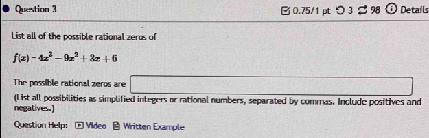 つ 3 B 98 Ở Details 
List all of the possible rational zeros of
f(x)=4x^3-9x^2+3x+6
The possible rational zeros are □ 
(List all possibilities as simplified integers or rational numbers, separated by commas. Include positives and 
negatives.) 
Question Help: ® Video Written Example