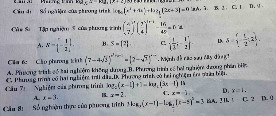 Cầu 3: Phương trính log _sqrt(2)x=log _2(x+2) co bảo nhiều nghệm
Câu 4: Số nghiệm của phương trình log _3(x^2+4x)+log _ 1/3 (2x+3)=0 làA. 3. B. 2. C. 1. D. 0.
Câu 5: Tập nghiệm S của phương trình ( 4/7 )^x( 7/4 )^3x-1- 16/49 =0 là
A. S= - 1/2 . B. S= 2. C.   1/2 ;- 1/2 . D. S= - 1/2 ;2. 
Câu 6: Cho phương trình (7+4sqrt(3))^x^2+x-1=(2+sqrt(3))^x-2. Mệnh đề nào sau đây đúng?
A. Phương trình có hai nghiệm không dương.B. Phương trình có hai nghiệm dương phân biệt.
C. Phương trình có hai nghiệm trái dấu.D. Phương trình có hai nghiệm âm phân biệt.
Câu 7: Nghiệm của phương trình log _2(x+1)+1=log _2(3x-1) là
C. x=-1.
D. x=1.
A. x=3.
B. x=2. 
Câu 8: Số nghiệm thực của phương trình 3log _3(x-1)-log _ 1/3 (x-5)^3=3 làA. 3 B. 1 C. 2 D. 0