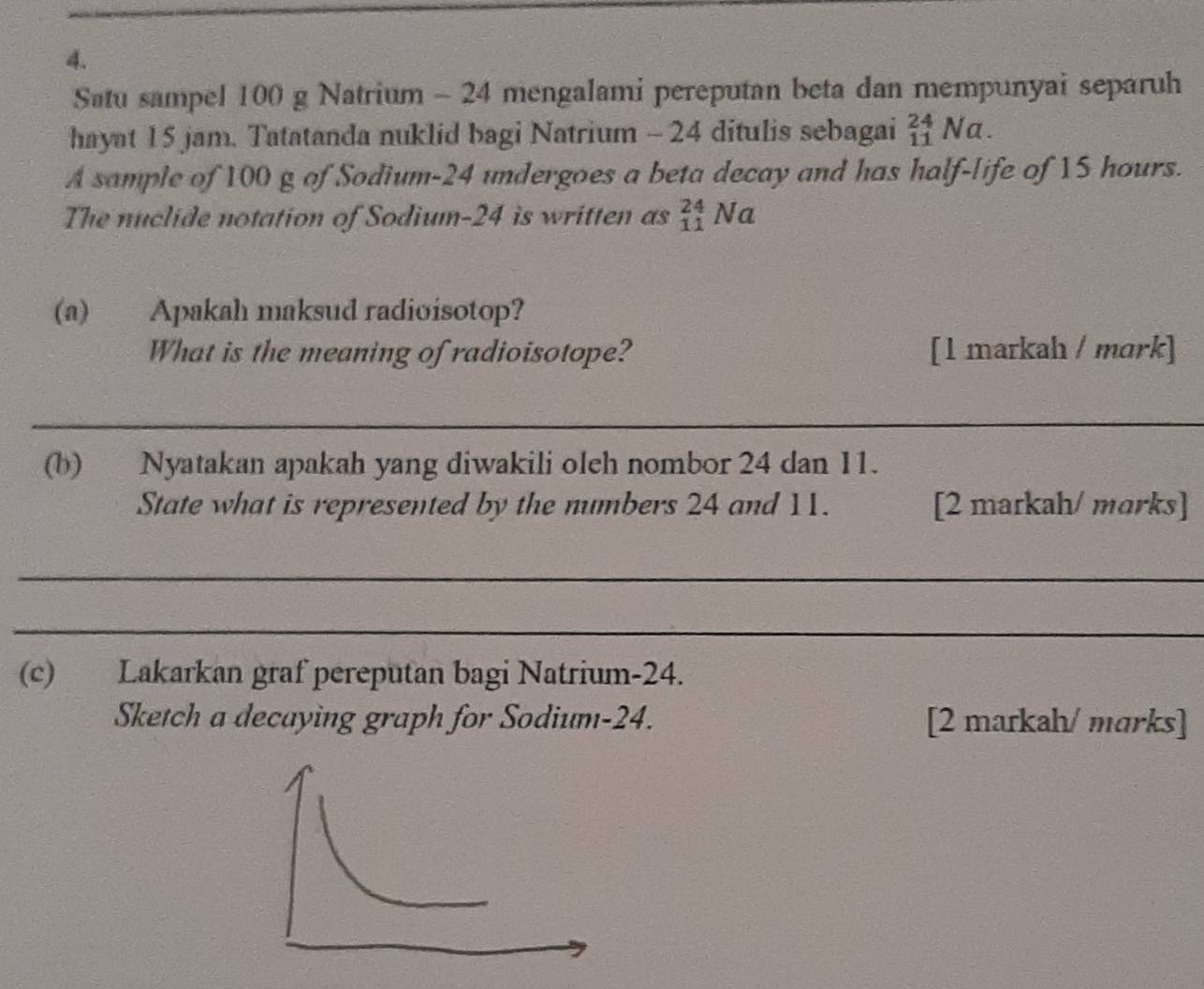 Satu sampel 100 g Natrium - 24 mengalami pereputan beta dan mempunyai separuh 
hayat 15 jam. Tatatanda nuklid bagi Natrium - 24 ditulis sebagai _(11)^(24)Na. 
A sample of 100 g of Sodium- 24 undergoes a beta decay and has half-life of 15 hours. 
The nuclide notation of Sodium- 24 is written as _(11)^(24)Na
(a) Apakah maksud radioisotop? 
What is the meaning of radioisotope? [1 markah / mark] 
_ 
(b) Nyatakan apakah yang diwakili oleh nombor 24 dan 11. 
State what is represented by the numbers 24 and 11. [2 markah/ morks] 
_ 
_ 
(c) Lakarkan graf pereputan bagi Natrium- 24. 
Sketch a decaying graph for Sodium -24. [2 markah/ marks]