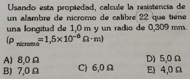 Usando esta propiedad, calcule la resistencia de
un alambre de nicromo de calibre 22 que tiène
una longitud de 1_2Om y un radio de 0,309 mm.
(rho _nicromo=1,5* 10^(-6)Omega · m)
A) 8,0 Ω D) 5,0 Ω
B) 7,0 Ω C) 6,0 Ω E) 4,0 Ω