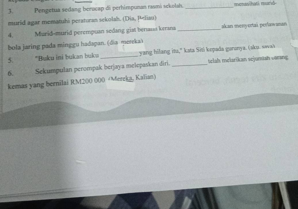 Pengetua sedang berucap di perhimpunan rasmi sekolah. _menasihati murid- 
murid agar mematuhi peraturan sekolah. (Dia, Peliau) 
4. Murid-murid perempuan sedang giat berıaum kerana _akan menyertai perlawanan 
bola jaring pada minggu hadapan. (dia mereka) 
5. "Buku ini bukan buku _yang hilang itu," kata Siti kepada gurunya. (aku. sava) 
6. Sekumpulan perompak berjaya melepaskan diri. _telah melarikan sejumiah barang 
kemas yang bernilai RM200 000 Mereka, Kalian)