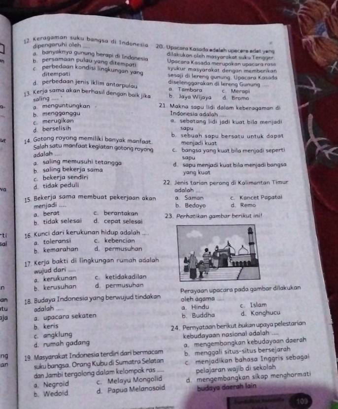 dipengaruhi oleh
17 Keragaman suku bangsa di Indonesia 20. Upacara Kasada edeleh upecers edet yeng
banyaknya gunung berapi di Indonesia dilakukan oleh masyarakat suku Tengger.
n b persamaan pulau yang ditempati  Upacara Kasada merupakan upacara rase
c perbedaan kondisi lingkungan yang syukur masyarakat dengan memberikan
ditempati sesaji di lereng gunung. Upacara Kasada
d. perbedaan jenis iklim antarpulau diselenggarakan di lereng Gunung
a. Tambora
13. Kerja sama akan berhasil dengan baik jika b. Jaya Wijaya c. Merapi d. Bromo
saling ____.
a- a menguntungkan 21. Makna sapu lidi dalam keberagaman di
b. mengganggu
Indonesia adalah
c merugikan a sebatang lidi jadi kuat bila menjad
d berselisih sapu
b. sebuah sapu bersatu untuk dapat
ut 14. Gotong royong memiliki banyak manfaat. menjadi kuat
Salah satu manfaat kegiatan gotong royong c. bangsa yang kuat bila menjadi sepert
adalah
sapu
a. saling memusuhi tetangga
b. saling bekerja sama d. sapu menjadi kuat bila menjadi bangsa
c bekerja sendiri yang kuat
va d tidak peduli
22. Jenis tarian perang di Kalimantan Timur
adalah
15. Bekerja sama membuat pekerjaan akan a. Saman c Kancet Papatai
menjadi _b. Bedoyo d. Remo
a. berat c. berantakan
b. tidak selesai d. cepat selesai 23. Perhatikan gambar berikut ini!
ti 16. Kunci dari kerukunan hidup adalah
sal a. toleransi c. kebencian
b. kemarahan d permusuhan
17. Kerja bakti di lingkungan rumah adalah
wujud dari
a kerukunan c. ketidakadilan
n b. kerusuhan d. permusuhan
an 18. Budaya Indonesia yang berwujud tindakan Perayaan upacara pada gambar dilakukan
oleh ágama
tu adalah a、 Hindu c. Islam
ja a. upacara sekaten b.Buddha d. Konghucu
b. keris
c. angklung 24. Pernyataan berikut bukan upaya pelestarian
d. rumah gadang kebudayaan nasional adalah_
ng 19. Masyarakat Indonesia terdiri dari bermacam a. mengembangkan kebudayaan daerah
b. menggali situs-situs bersejarah
an suku bangsa. Orang Kubu di Sumatra Selatan c menjadikan bahasa Inggris sebagai
dan Jambi tergolong dalam kelompok ras . pelajaran wajib di sekolah
a. Negroïd c. Melayu Mongolid d.mengembangkan sikap menghormati
b. Wedold d. Papua Melanosoid budaya daerah lain
109