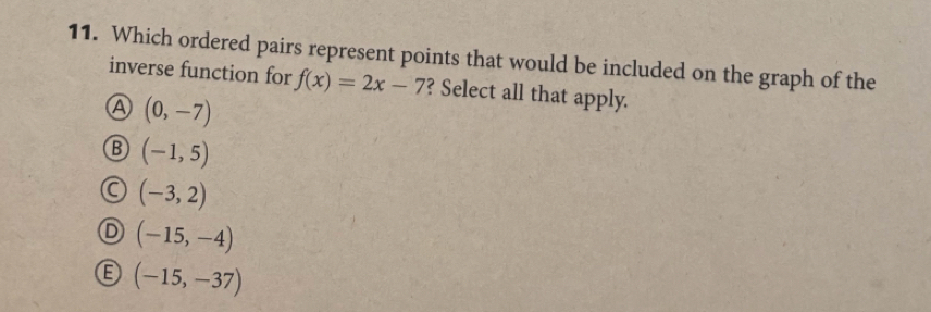 Which ordered pairs represent points that would be included on the graph of the
inverse function for f(x)=2x-7 ? Select all that apply.
④ (0,-7)
B (-1,5)
(-3,2)
(-15,-4)
(-15,-37)