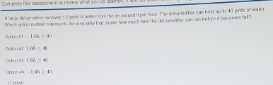 Complete this assessment to review what you'vslesmed. it w
A large delumiditer removes 1.6 pints of water fom the air around it per hour. The denumidifier can hold up to 40 pints of water
Which option number represents the inequality that shows how much time the dehumidifier can run before if becomes full?
Option i/1 -1.5h≤ 40
Option #2 1.6h<40</tex>
Opson A3 1.6h>40
Option 44 -1.6h≥ 40