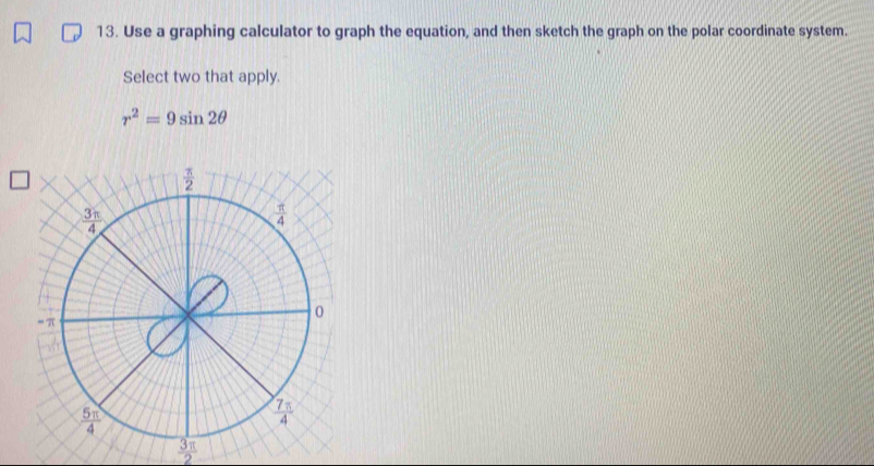 Use a graphing calculator to graph the equation, and then sketch the graph on the polar coordinate system.
Select two that apply.
r^2=9sin 2θ
 3π /2 