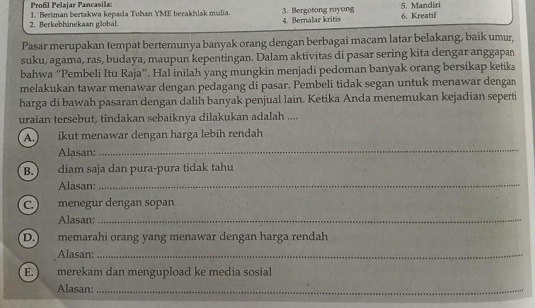 Profil Pelajar Pancasila:
1. Beriman bertakwa kepada Tuhan YME berakhlak mulia. 3. Bergotong royong 5. Mandiri
2. Berkebhinekaan global. 4. Bernalar kritis 6. Kreatif
Pasar merupakan tempat bertemunya banyak orang dengan berbagai macam latar belakang, baik umur,
suku, agama, ras, budaya, maupun kepentingan. Dalam aktivitas di pasar sering kita dengar anggapan
bahwa “Pembeli Itu Raja”. Hal inilah yang mungkin menjadi pedoman banyak orang bersikap ketika
melakukan tawar menawar dengan pedagang di pasar. Pembeli tidak segan untuk menawar dengan
harga di bawah pasaran dengan dalih banyak penjual lain. Ketika Anda menemukan kejadian seperti
uraian tersebut, tindakan sebaiknya dilakukan adalah ....
A.) ikut menawar dengan harga lebih rendah
Alasan:
_
B.  diam saja dan pura-pura tidak tahu
Alasan:_
C. ) menegur dengan sopan
Alasan:_
D.) memarahi orang yang menawar dengan harga rendah
Alasan:_
E. ) merekam dan mengupload ke media sosial
Alasan:_