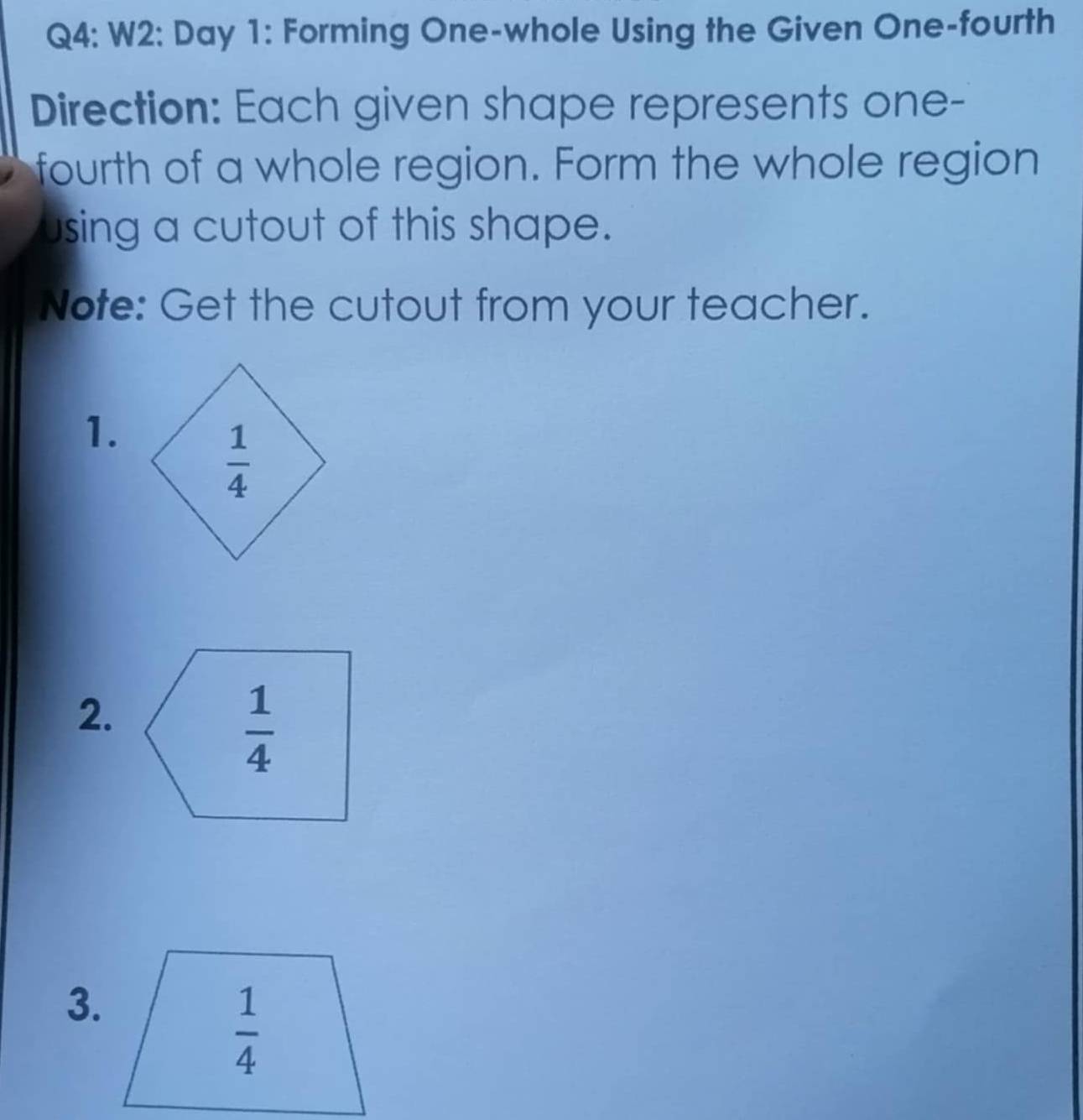 W2: Day 1: Forming One-whole Using the Given One-fourth
Direction: Each given shape represents one-
fourth of a whole region. Form the whole region
using a cutout of this shape.
Note: Get the cutout from your teacher.
1.
2.
3.