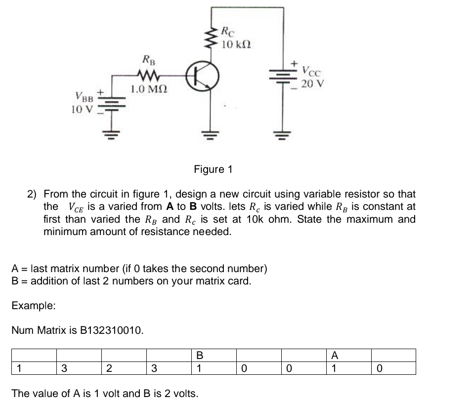 From the circuit in figure 1, design a new circuit using variable resistor so that
the V_CE is a varied from A to B volts. lets R_c is varied while R_B is constant at
first than varied the R_B and R_c is set at 10k ohm. State the maximum and
minimum amount of resistance needed.
A= last matrix number (if 0 takes the second number)
B= addition of last 2 numbers on your matrix card.
Example:
Num Matrix is B132310010.
The value of A is 1 volt and B is 2 volts.