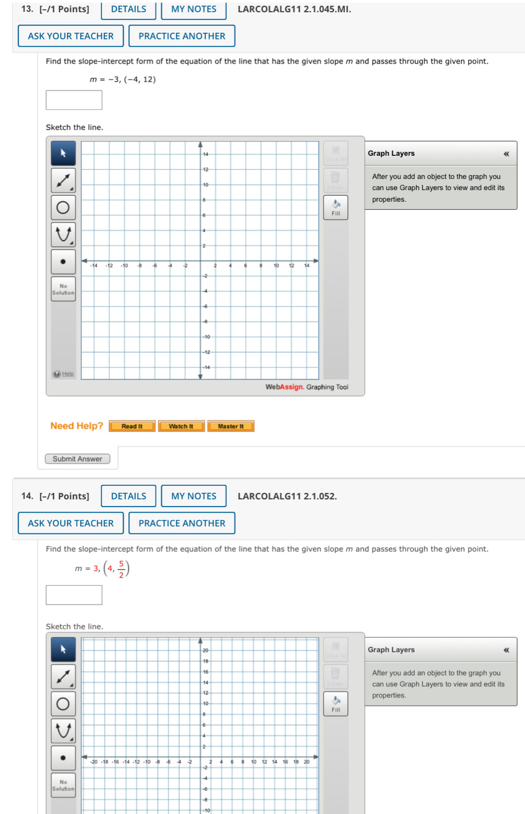 DETAILS MY NOTES LARCOLALG11 2.1.045.MI. 
ASK YOUR TEACHER PRACTICE ANOTHER 
Find the slope-intercept form of the equation of the line that has the given slope m and passes through the given point.
m=-3,(-4,12)
Sketch the line. 
Graph Layers 《 
After you add an object to the graph you 
can use Graph Layers to view and edit its 
properties. 
Fill 
No 
Solution 
# Hel 
ng Tool 
Need Help? Read it Watch it Master it 
Submit Answer 
14. [-/1 Points] DETAILS MY NOTES LARCOLALG11 2.1.052. 
ASK YOUR TEACHER PRACTICE ANOTHER 
Find the slope-intercept form of the equation of the line that has the given slope m and passes through the given point.
m=3,(4, 5/2 )
Sketch the line. 
Graph Layers 《 
After you add an object to the graph you 
can use Graph Layers to view and edit its 
properties. 
No 
Soluti 
-10