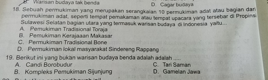 B. Warisan budaya tak benda D Cagar budaya
18. Sebuah permukiman yang merupakan serangkaian 10 permukiman adat atau bagian dari
permukiman adat, seperti tempat pemakaman atau tempat upacara yang tersebar di Propinsi
Sulawesi Selatan bagian utara yang termasuk warisan budaya di Indonesia yaitu...
A. Pemukiman Tradisional Toraja
B. Pemukiman Kerajaaan Makasar
C. Permukiman Tradisional Bone
D. Permukiman lokal masyarakat Sindereng Rappang
19. Berikut ini yang bukan warisan budaya benda adalah adalah .....
A. Candi Borobudur C. Tari Saman
B. Kompleks Pemukiman Sijunjung D. Gamelan Jawa